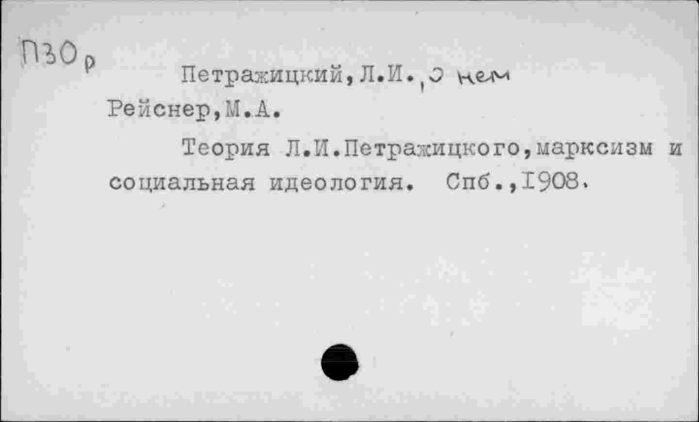 ﻿гио
Петражицкий, Л.И.
Рейснер,М.А.
Теория Л.И.Петражицкого,марксизм и социальная идеология. Спб.,1908.